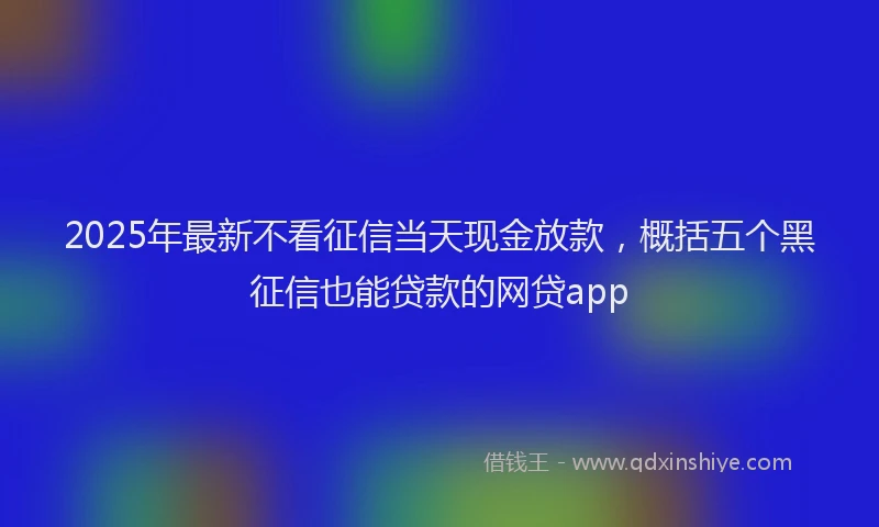 2025年最新不看征信当天现金放款，概括五个黑征信也能贷款的网贷app