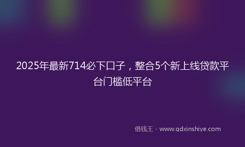 2025年最新714必下口子，整合5个新上线贷款平台门槛低平台