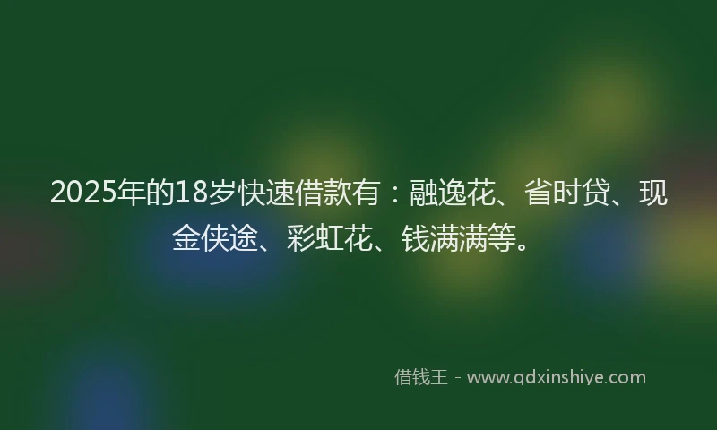 2025年的18岁快速借款有：融逸花、省时贷、现金侠途、彩虹花、钱满满等。