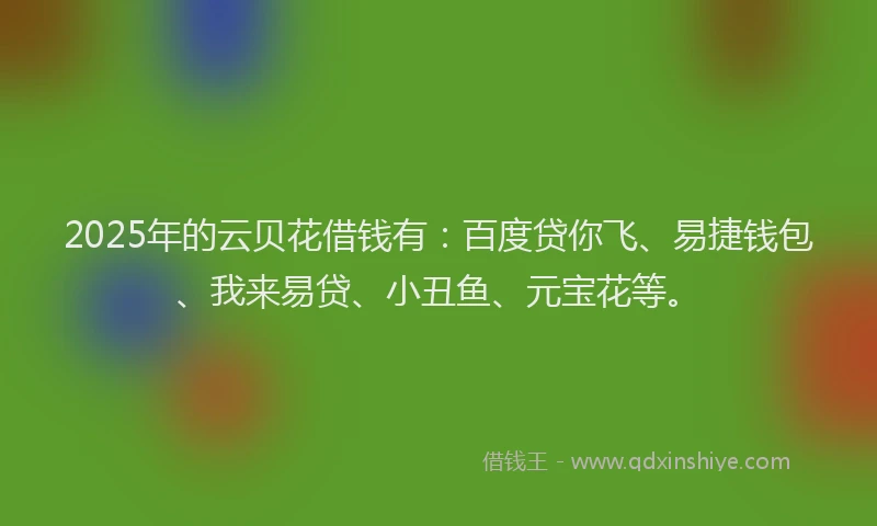 2025年的云贝花借钱有：百度贷你飞、易捷钱包、我来易贷、小丑鱼、元宝花等。