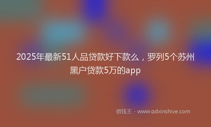 2025年最新51人品贷款好下款么，罗列5个苏州黑户贷款5万的app