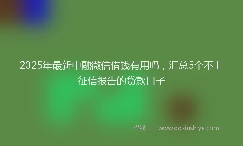 2025年最新中融微信借钱有用吗，汇总5个不上征信报告的贷款口子