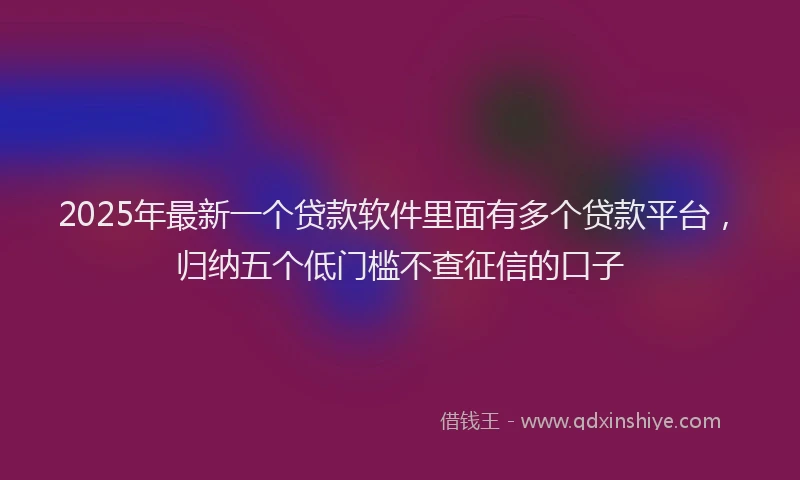 2025年最新一个贷款软件里面有多个贷款平台，归纳五个低门槛不查征信的口子