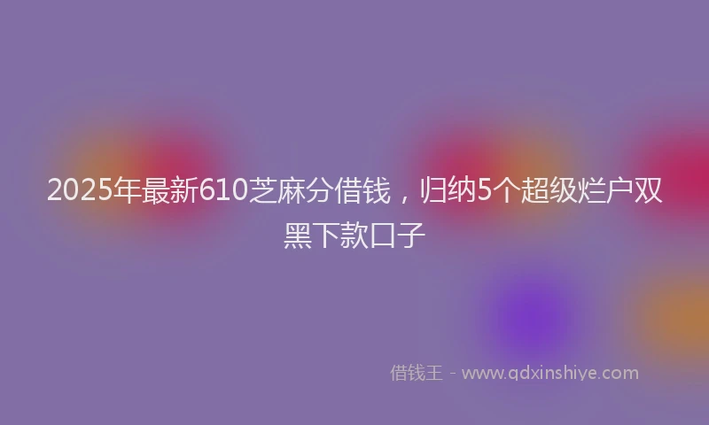 2025年最新610芝麻分借钱，归纳5个超级烂户双黑下款口子