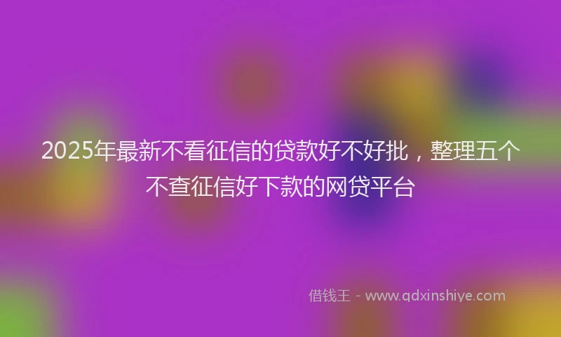 2025年最新不看征信的贷款好不好批，整理五个不查征信好下款的网贷平台