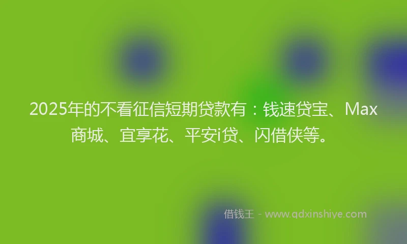 2025年的不看征信短期贷款有：钱速贷宝、Max商城、宜享花、平安i贷、闪借侠等。