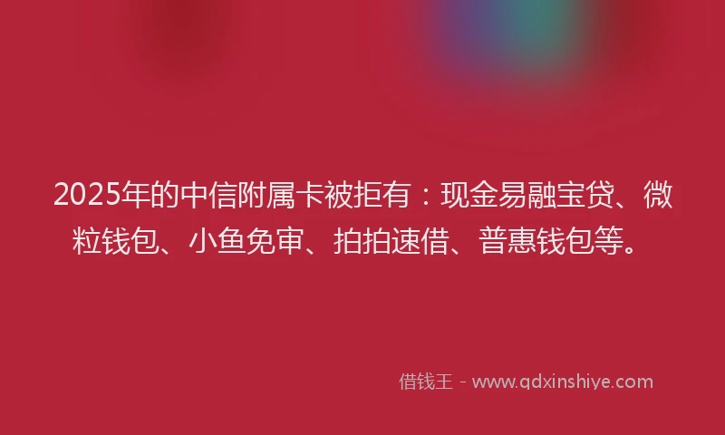 2025年的中信附属卡被拒有：现金易融宝贷、微粒钱包、小鱼免审、拍拍速借、普惠钱包等。