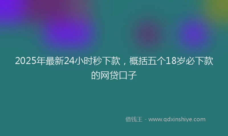2025年最新24小时秒下款，概括五个18岁必下款的网贷口子