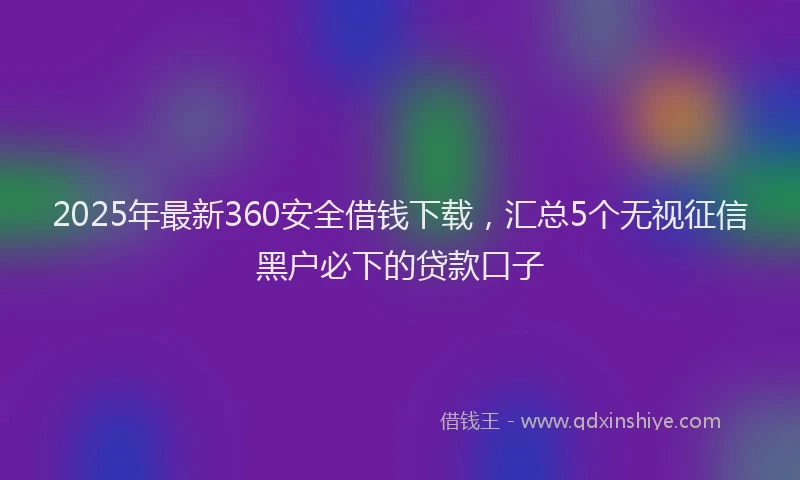 2025年最新360安全借钱下载，汇总5个无视征信黑户必下的贷款口子
