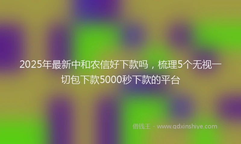 2025年最新中和农信好下款吗，梳理5个无视一切包下款5000秒下款的平台