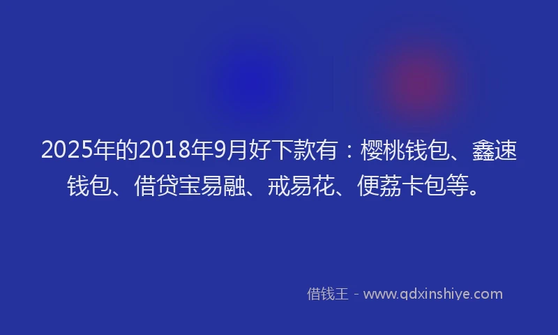 2025年的2018年9月好下款有：樱桃钱包、鑫速钱包、借贷宝易融、戒易花、便荔卡包等。