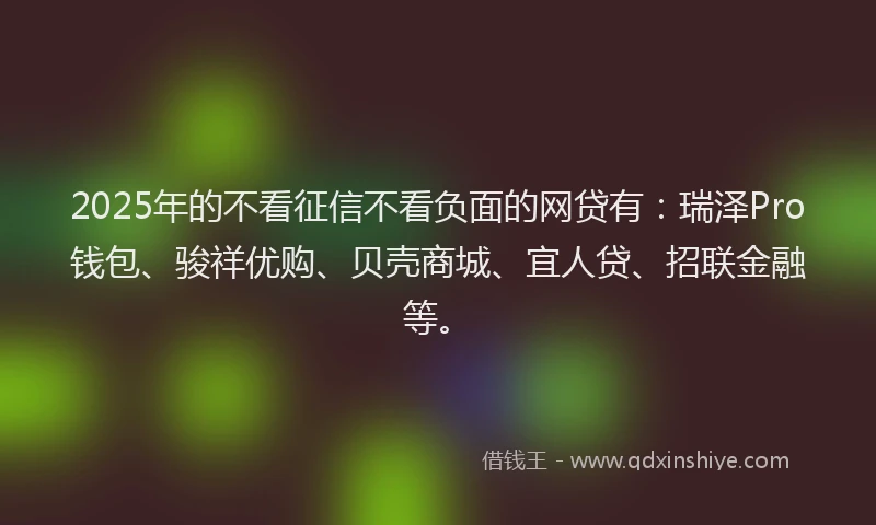 2025年的不看征信不看负面的网贷有：瑞泽Pro钱包、骏祥优购、贝壳商城、宜人贷、招联金融等。
