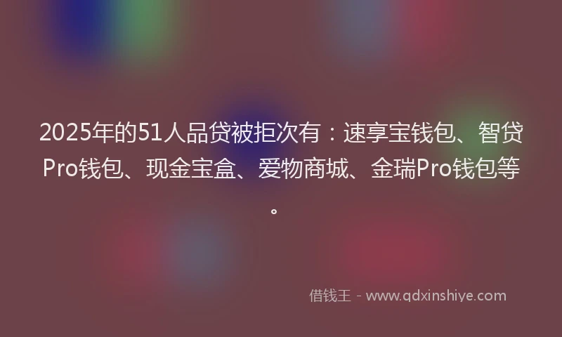 2025年的51人品贷被拒次有：速享宝钱包、智贷Pro钱包、现金宝盒、爱物商城、金瑞Pro钱包等。