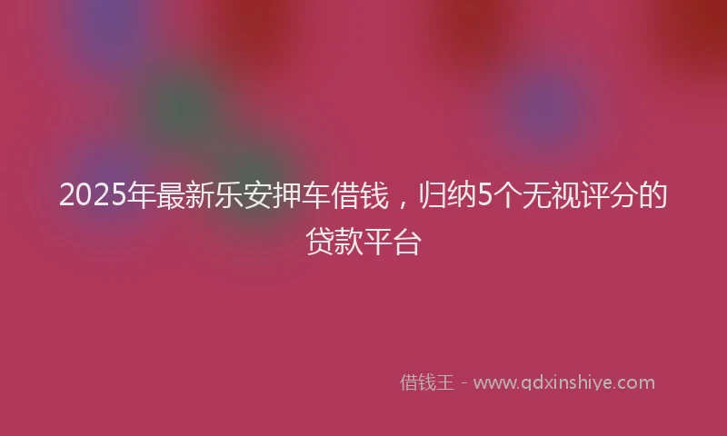 2025年最新乐安押车借钱，归纳5个无视评分的贷款平台