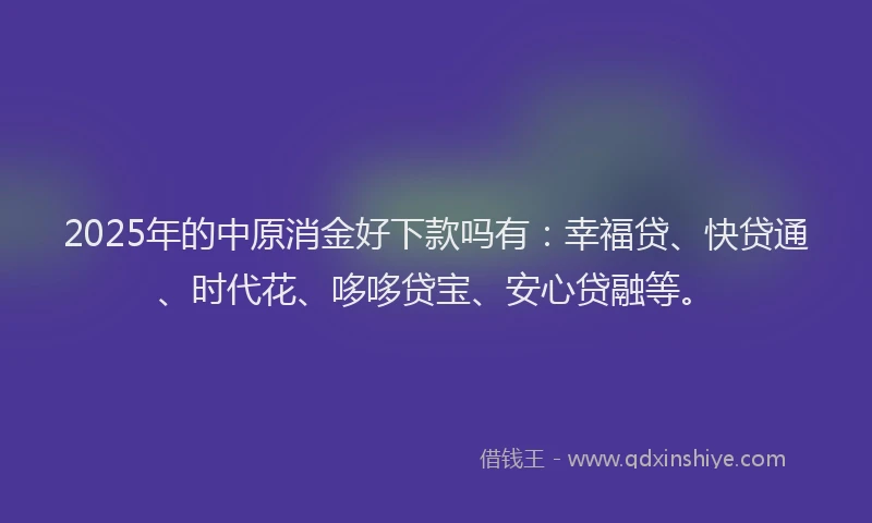 2025年的中原消金好下款吗有：幸福贷、快贷通、时代花、哆哆贷宝、安心贷融等。