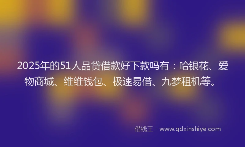 2025年的51人品贷借款好下款吗有：哈银花、爱物商城、维维钱包、极速易借、九梦租机等。