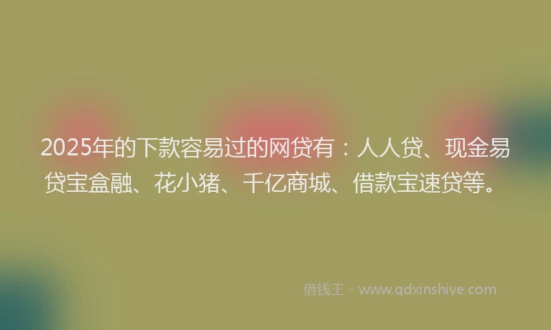 2025年的下款容易过的网贷有：人人贷、现金易贷宝盒融、花小猪、千亿商城、借款宝速贷等。