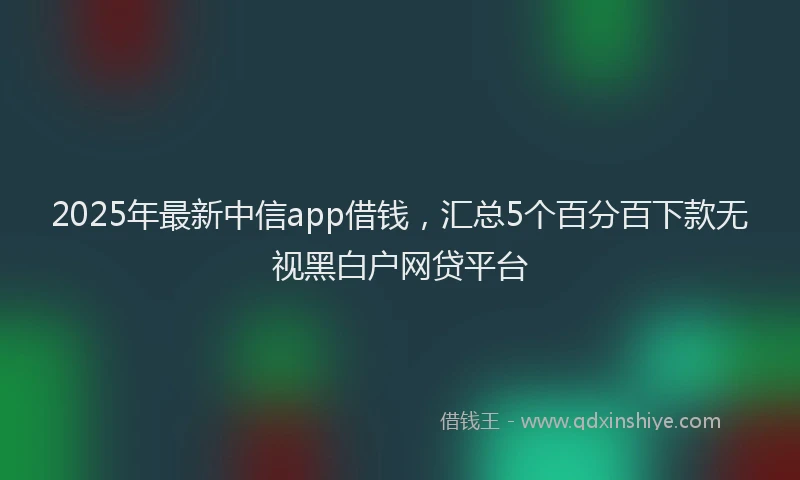 2025年最新中信app借钱，汇总5个百分百下款无视黑白户网贷平台