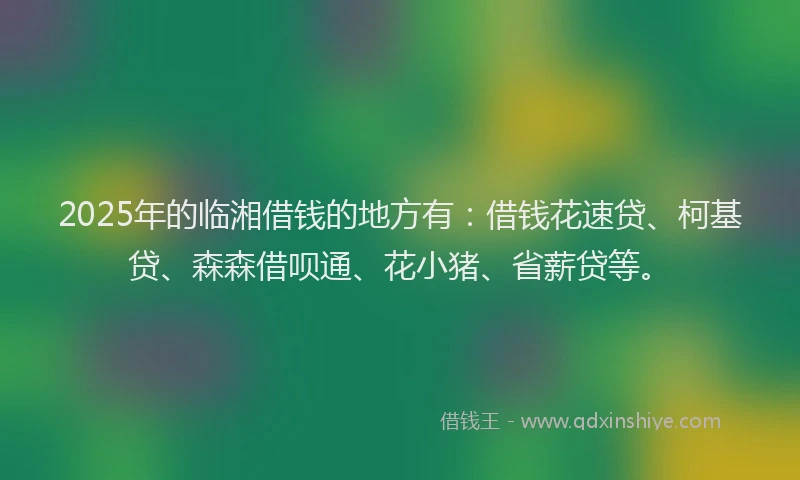 2025年的临湘借钱的地方有：借钱花速贷、柯基贷、森森借呗通、花小猪、省薪贷等。