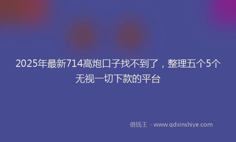 2025年最新714高炮口子找不到了，整理五个5个无视一切下款的平台
