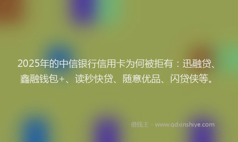 2025年的中信银行信用卡为何被拒有：迅融贷、鑫融钱包+、读秒快贷、随意优品、闪贷侠等。