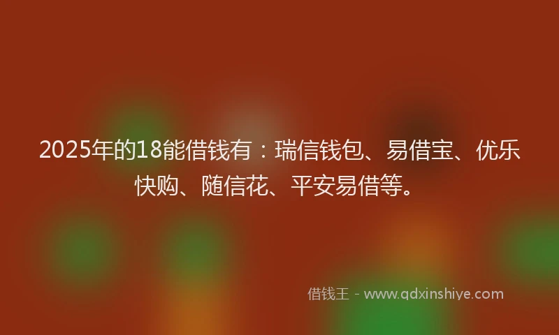2025年的18能借钱有：瑞信钱包、易借宝、优乐快购、随信花、平安易借等。