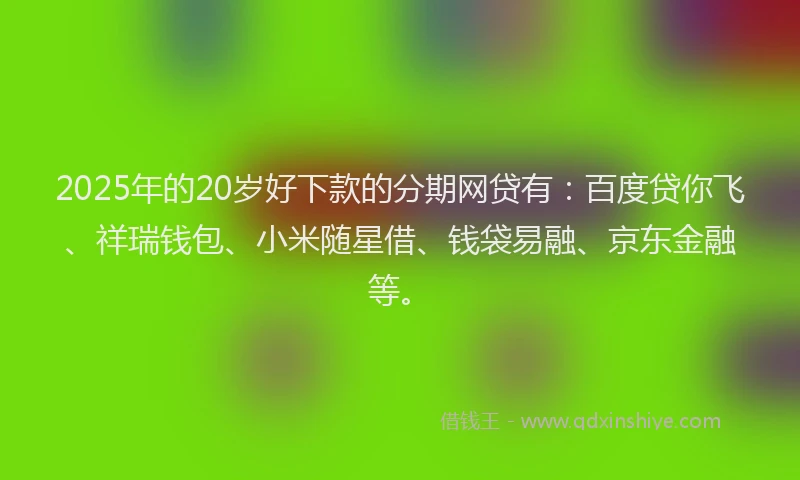 2025年的20岁好下款的分期网贷有：百度贷你飞、祥瑞钱包、小米随星借、钱袋易融、京东金融等。
