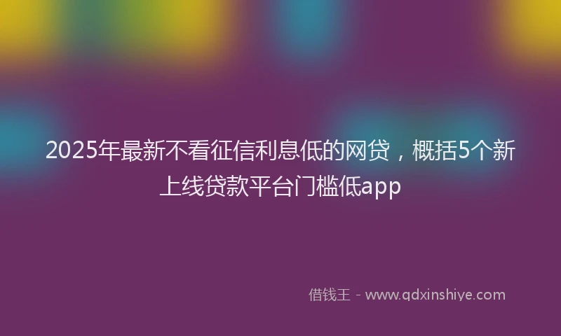 2025年最新不看征信利息低的网贷，概括5个新上线贷款平台门槛低app