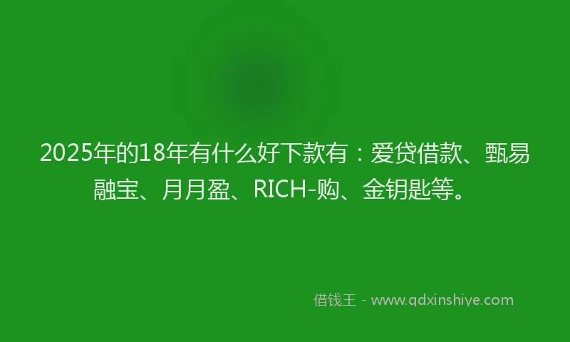2025年的18年有什么好下款有：爱贷借款、甄易融宝、月月盈、RICH-购、金钥匙等。