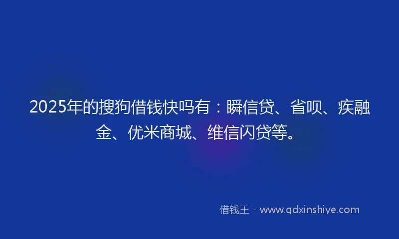 2025年的搜狗借钱快吗有：瞬信贷、省呗、疾融金、优米商城、维信闪贷等。