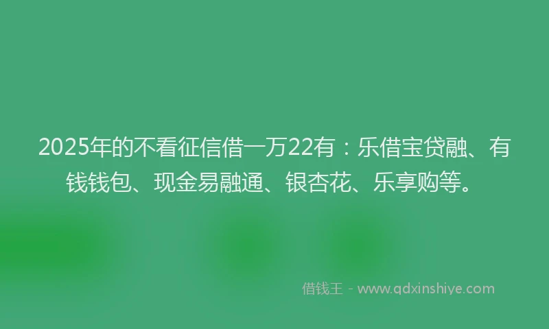 2025年的不看征信借一万22有：乐借宝贷融、有钱钱包、现金易融通、银杏花、乐享购等。