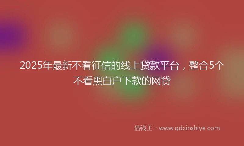2025年最新不看征信的线上贷款平台，整合5个不看黑白户下款的网贷