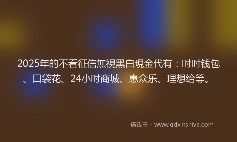 2025年的不看征信無視黑白現金代有：时时钱包、口袋花、24小时商城、惠众乐、理想给等。