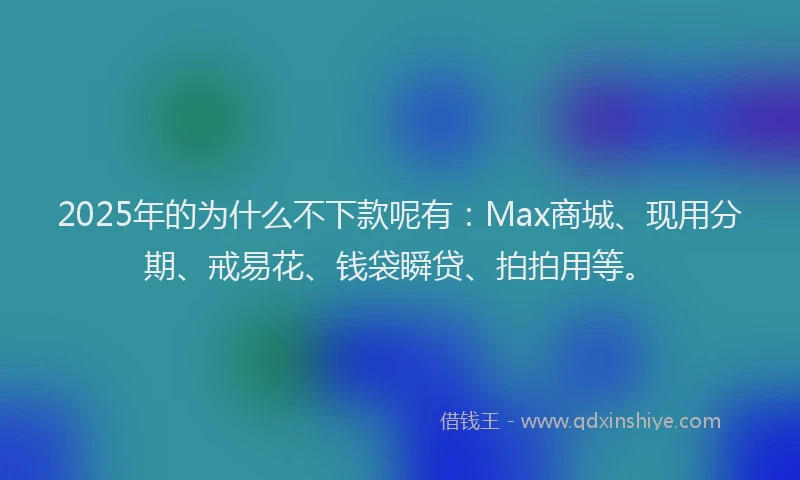 2025年的为什么不下款呢有：Max商城、现用分期、戒易花、钱袋瞬贷、拍拍用等。