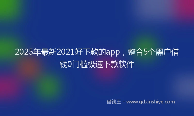 2025年最新2021好下款的app，整合5个黑户借钱0门槛极速下款软件