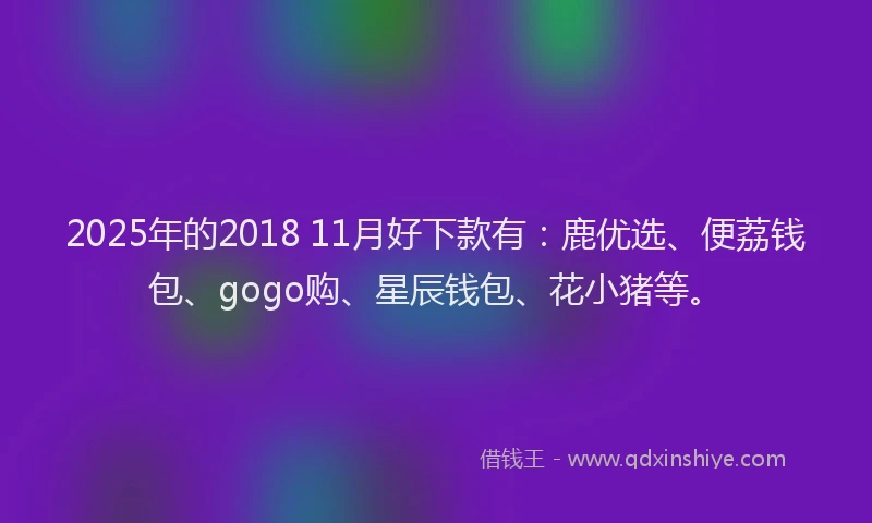 2025年的2018 11月好下款有：鹿优选、便荔钱包、gogo购、星辰钱包、花小猪等。