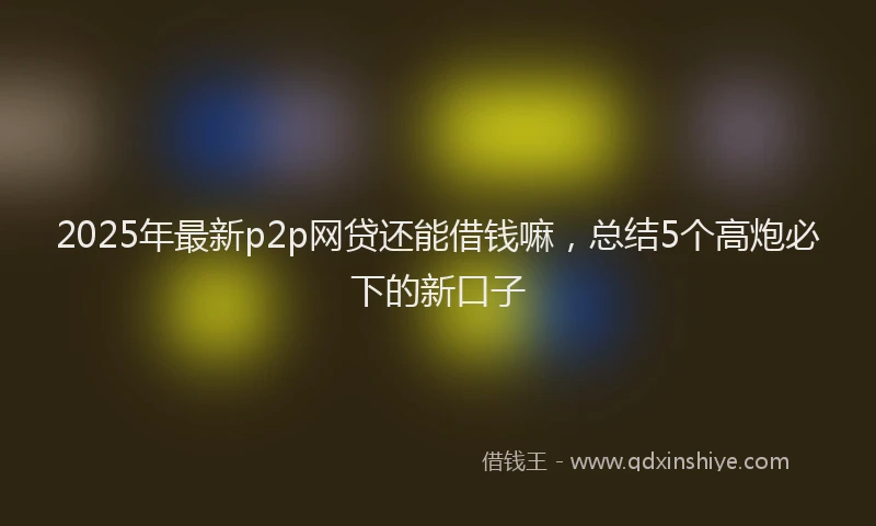 2025年最新p2p网贷还能借钱嘛，总结5个高炮必下的新口子