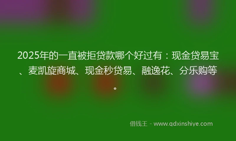 2025年的一直被拒贷款哪个好过有：现金贷易宝、麦凯旋商城、现金秒贷易、融逸花、分乐购等。