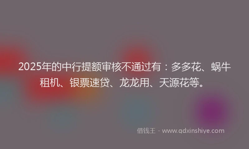 2025年的中行提额审核不通过有：多多花、蜗牛租机、银票速贷、龙龙用、天源花等。