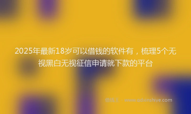 2025年最新18岁可以借钱的软件有，梳理5个无视黑白无视征信申请就下款的平台