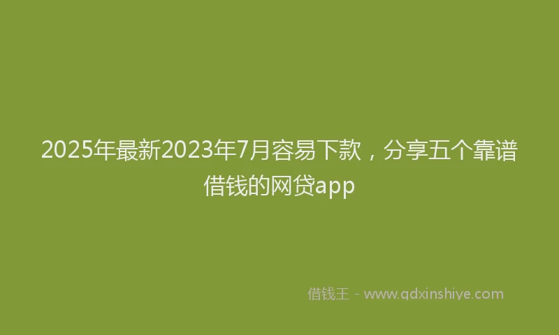 2025年最新2023年7月容易下款，分享五个靠谱借钱的网贷app