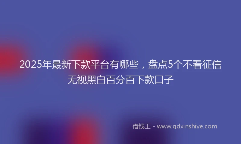 2025年最新下款平台有哪些，盘点5个不看征信无视黑白百分百下款口子