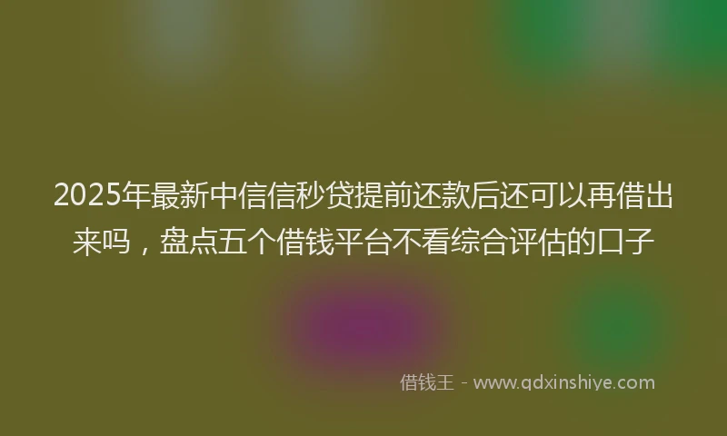 2025年最新中信信秒贷提前还款后还可以再借出来吗，盘点五个借钱平台不看综合评估的口子