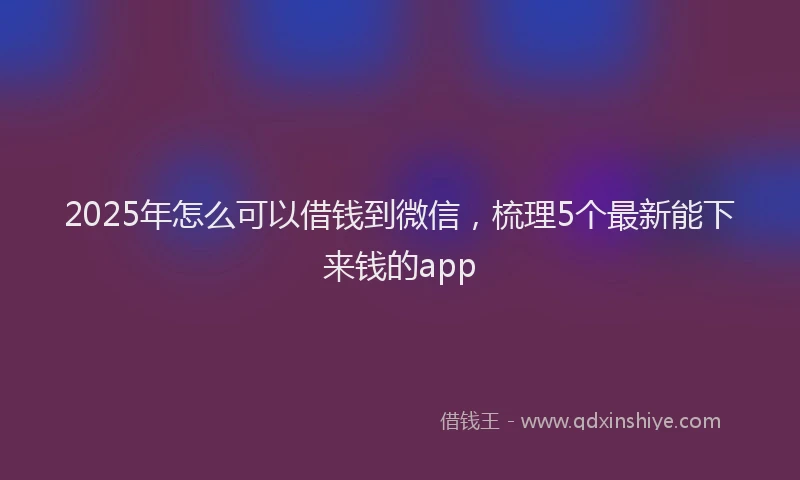 2025年怎么可以借钱到微信，梳理5个最新能下来钱的app