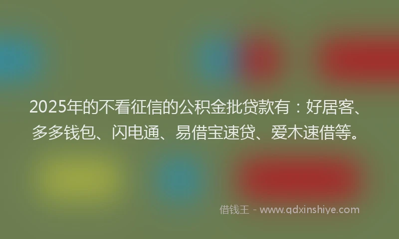 2025年的不看征信的公积金批贷款有：好居客、多多钱包、闪电通、易借宝速贷、爱木速借等。