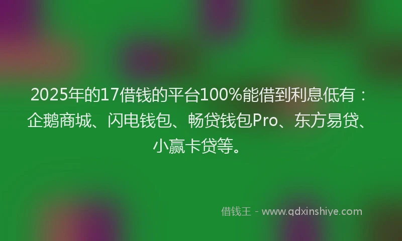 2025年的17借钱的平台100%能借到利息低有：企鹅商城、闪电钱包、畅贷钱包Pro、东方易贷、小赢卡贷等。