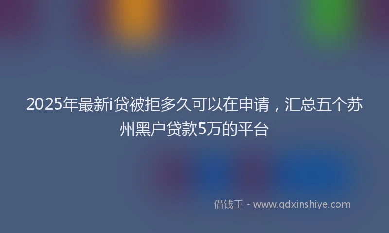 2025年最新i贷被拒多久可以在申请，汇总五个苏州黑户贷款5万的平台