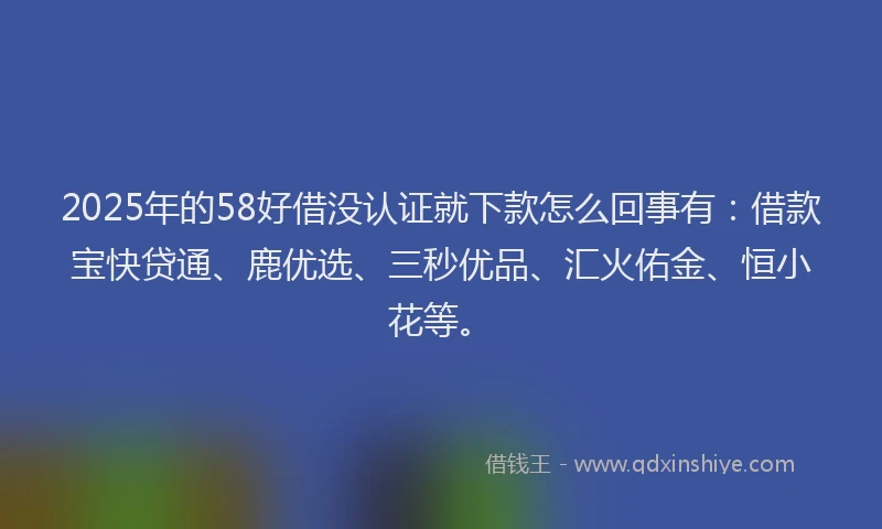 2025年的58好借没认证就下款怎么回事有：借款宝快贷通、鹿优选、三秒优品、汇火佑金、恒小花等。