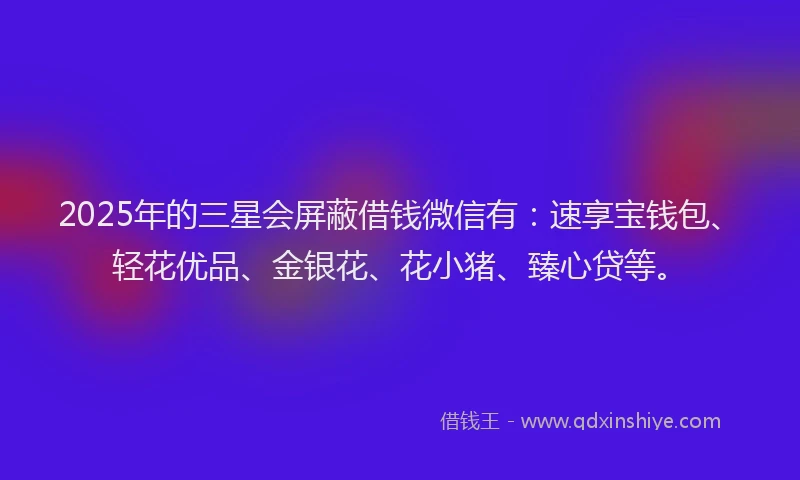 2025年的三星会屏蔽借钱微信有：速享宝钱包、轻花优品、金银花、花小猪、臻心贷等。