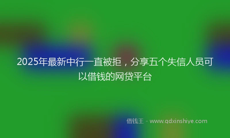 2025年最新中行一直被拒，分享五个失信人员可以借钱的网贷平台